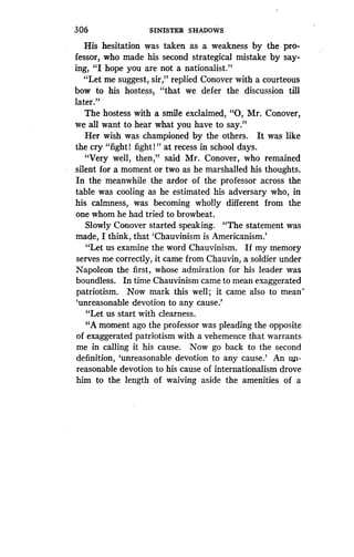 306
	
SINISTER SHADOWS
His hesitation was taken as a weakness by the pro-
fessor, who made his second strategical mistake by say-
ing, "I hope you are not a nationalist."
"Let me suggest, sir," replied Conover with a courteous
bow to his hostess, "that we defer the discussion till
later."
The hostess with a smile exclaimed, "0, Mr. Conover,
we all want to hear what you have to say."
Her wish was championed by the others . It was like
the cry "fight! fight!" at recess in school days .
"Very well, then," said Mr . Conover, who remained
silent for a moment or two as he marshalled his thoughts .
In the meanwhile the ardor of the professor across the
table was cooling as he estimated his adversary who, in
his calmness, was becoming wholly different from the
one whom he had tried to browbeat .
Slowly Conover started speaking. "The statement was
made, I think, that `Chauvinism is Americanism .'
"Let us examine the word Chauvinism . If my memory
serves me correctly, it came from Chauvin, a soldier under
Napoleon the first, whose admiration for his leader was
boundless. In time Chauvinism came to mean exaggerated
patriotism. Now mark this well ; it came also to mean'
`unreasonable devotion to any cause .'
"Let us start with clearness .
"A moment ago the professor was pleading the opposite
of exaggerated patriotism with a vehemence that warrants
me in calling it his cause . Now go back to the second
definition, `unreasonable devotion to any cause .' An un-
reasonable devotion to his cause of internationalism drove
him to the length of waiving aside the amenities of a
 