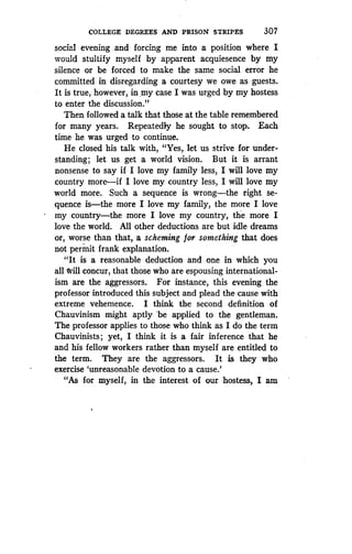 COLLEGE DEGREES AND PRISON STRIPES
	
307
social evening and forcing me into a position where I
would stultify myself by apparent acquiesence by my
silence or be forced to make the same social error he
committed in disregarding a courtesy we owe as guests .
It is true, however, in, my case I was urged by my hostess
to enter the discussion."
Then followed a talk that those at the table remembered
for many years. Repeatedly he sought to stop . Each
time he was urged to continue.
He closed his talk with, "Yes, let us strive for under-
standing; let us get a world vision. But it is arrant
nonsense to say if I love my family less, I will love my
country more-if I love my country less, I will love my
world more. Such a sequence is wrong-the right se-
quence is-the more I love my family, the more I love
my country-the more I love my country, the more I
love the world. All other deductions are but idle dreams
or, worse than that, a scheming for something that does
not permit frank explanation.
"It is a reasonable deduction and one in which you
all will concur, that those who are espousing international-
ism are the aggressors . For instance, this evening the
professor introduced this subject and plead the cause with
extreme vehemence. I think the second definition of
Chauvinism might aptly 'be applied to the gentleman .
The professor applies to those who think as I do the term
Chauvinists ; yet, I think it is a fair inference that he
and his fellow workers rather than myself are entitled to
the term. They are the aggressors . It is they who
exercise `unreasonable devotion to a cause .'
"As for myself, in the interest of our hostess, I am
 