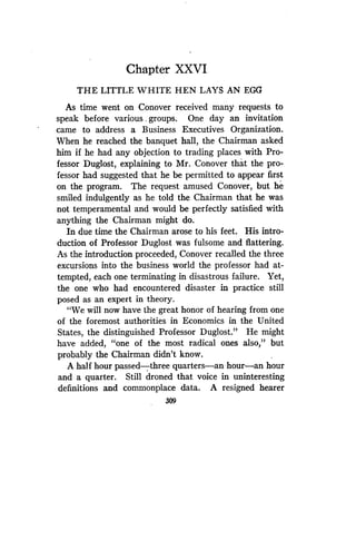 Chapter XXVI
THE LITTLE WHITE HEN LAYS AN EGG
As time went on Conover received many requests to
speak before various, groups. One day an invitation
came to address a Business Executives Organization.
When he reached the banquet hall, the Chairman asked
him if he had any objection to trading places with Pro-
fessor Duglost, explaining to Mr . Conover that the pro-
fessor had suggested that he be permitted to appear first
on the program . The request amused Conover, but he
smiled indulgently as he told the Chairman that he was
not temperamental and would be perfectly satisfied with
anything the Chairman might do .
In due time the Chairman arose to his feet . His intro-
duction of Professor Duglost was fulsome and flattering .
As the introduction proceeded, Conover recalled the three
excursions into the business world the professor had at-
tempted, each one terminating in disastrous failure . Yet,
the one who had encountered disaster in practice still
posed as an expert in theory .
"We will now have the great honor of hearing from one
of the foremost authorities in Economics in the United
States, the distinguished Professor Duglost ." He might
have added, "one of the most radical ones also," but
probably the Chairman didn't know.
A half hour passed-three quarters-an hour-an hour
and a quarter. Still droned that voice in uninteresting
definitions and commonplace data . A resigned hearer
309
 