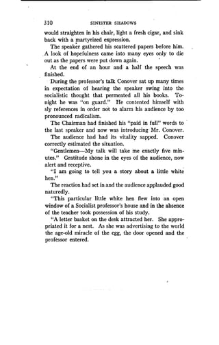 310
	
SINISTER SHADOWS
would straighten in his chair, light a fresh cigar, and sink
back with a martyrized expression.
The speaker gathered his scattered papers before him .
A look of hopefulness came into many eyes only to die
out as the papers were put down again .
At the end of an hour and a half the speech was
finished.
During the professor's talk Conover sat up many times
in expectation of hearing the speaker swing into the
socialistic thought that permeated all his books . To-
night he was "on guard." He contented himself with
sly references in order not to alarm his audience by too
pronounced radicalism.
The Chairman had finished his "paid in full' .' words to
the last speaker and now was introducing Mr . Conover.
The audience had had its vitality sapped . Conover
correctly estimated the situation .
"Gentlemen-My talk will take me exactly five min-
utes." Gratitude shone in the eyes of the audience, now
alert and receptive .
"I am going to tell you a story about a little white
hen."
The reaction had set in and the audience applauded good
naturedly.
"This particular little white hen flew into an open
window of a Socialist professor's house and in the absence
of the teacher took possession of his study.
"A letter basket on the desk attracted her . She appro-
priated it for a nest. As she was advertising to the world
the age-old miracle of the egg, the door opened and the
professor entered.
 