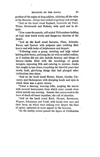 STANDING ON THE KNOLL
	
23
product of the orgies of drug addicts, violating all the rules
of the Masters-things that reeked of garbage and sewage.
"And on the knoll stood Raphael, Leonardo da Vinci,
Titian, Rembrandt and Rubens, wide eyed and in de-
spair.
"Now came the pseudo, self-styled Philosophers holding
on high their weird works and dangerous theories of the
jungle.
"And on the knoll stood Socrates, Plato, Aristotle,
Bacon, and Spencer with poignant pain stabbing their
hearts and with looks of helplessness and despair .
"Following came a group, strutting and high voiced
holding aloft books, polluting the air with so-called realism,
as if realism did not also include decency and things of
beauty-books filled with the mouthings of gossip
mongers, espousing filth and catering to morons-books
that sought to tear down everything the labnrful years had
slowly built, glorifying things that had plunged other
civilizations into chaos .
"And on the knoll stood Homer, Dante, Goethe, Cer-
vantes and Shakespeare with drooping heads and eyes in
which there was a great misery .
"Came a dancing, weaving tribe, jangling the nerves
with musical instruments from which came sounds from
which melody was missing. Sounds that summoned to the
feast of death all baser impulses ; the call of abandon.
"And on the knoll stood Bach, Mozart, Beethoven,
Wagner, Schumann and Verdi, with hands over ears and
their faces, on which were sinking ever deeper the lines
of agony, upturned in mute appeal to the heavens.
"As the motley crowd passed the figure of Civilization
 