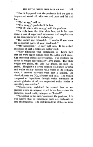 THE LITTLE WHITE HEN LAYS AN EGG
	
3 1 1
"Now it happened that the professor had the gift of
tongues and could talk with man and beast and fish and
fowl.
" `Ah! an egg,' said he .
" `Yes, an egg,' quoth the little hen.
CC '
All life starts with an egg,' said the professor.
"No reply from the little white hen, yet in her eyes
shone a look of suppressed amusement and acquiescence
as her thoughts turned to addled eggs .
"The learned one proceeded. `I wonder if you know
the component parts of your handiwork?'
"'My handiwork? 0, very well then. It has a shell
and inside of that is white and yellow stuff .'
"'How ridiculous your explanation is . Know then
that the word egg is derived from the Latin word ovum.
Egg producing animals are oviparous . The pyriform egg
before us weighs approximately 1,000 grains . The white
weighs 600 grains, the yolk 300 grains, the shell 100
grains. The glair is a strong solution of albumen in water
and whilst readily miscible with water in its ordinary
state, it becomes insoluble when heat is applied . Its
chemical parts are C02, albumen and salts . The yolk is
composed of ingredients through which multitudes of
minute globules of oil are suspended which render it
essentially an emulsion ."
"'Cluck-cluck,' exclaimed the amazed hen, an ex-
pression which as everyone versed in hen lore, as was the
professor, would readily interpret as `Indeed!'
" `Reverting to the shell,' continued the professor, it is
well known that its component parts are carbonate of
lime and magnesia . The shell is made up of three or more
 