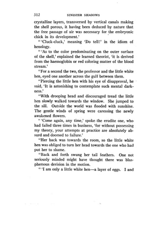 3 1 2
	
SINISTER SHADOWS
crystalline layers, transversed by vertical canals making
the shell porous, it having been deduced by nature that
the free passage of air was necessary for the embryonic
chick in its development.'
"'Cluck-cluck,' meaning `Do tell!' in the idiom of
henology.
" `As to the color predominating on the outer surface
of, the shell,' explained the learned theorist, `it is derived
from the haemoglobin or red coloring matter of the blood
stream.'
"For a second the two, the professor and the little white
hen, eyed one another across the gulf between them .
"Piercing the little hen with his eye of disapproval, he
said, `It is astonishing to contemplate such mental dark-
ness .'
"With drooping head and discouraged tread the little
hen slowly walked towards the window. She jumped to
the sill. Outside the world was flooded with sunshine .
The gentle winds of spring were caressing the newly
awakened flowers .
"'Come again, any time,' spoke-the erudite one, who
had failed three times in business, `for without possessing
my theory, your attempts at practice are absolutely ab-
surd and doomed to failure .'
"Her back was towards the room, so the little white
hen was obliged to turn her head towards the one who had
put her to shame.
"Back and forth swung her tail feathers . One not
seriously minded might have thought there was blas-
phemous derision in the motion.
" `I am only a little white hen-a layer of eggs . I and
 
