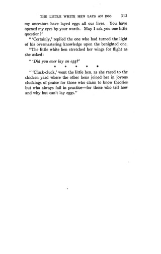 THE LITTLE WHITE HEN LAYS AN EGG
	
3 1 3
my ancestors have layed eggs all our lives . You have
opened my eyes by your words . May I ask you one little
question?'
" `Certainly,' replied the one who had turned the light
of his overmastering knowledge upon the benighted one.
"The little white hen stretched her wings for flight as
she asked:
"'Did you ever lay an egg?'
" 'Cluck-cluck,' went the little hen, as she raced to the
chicken yard where the other hens joined her in joyous
cluckings of praise for those who claim to know theories
but who always fail in practice-for those who tell how
and why but can't lay eggs."
 