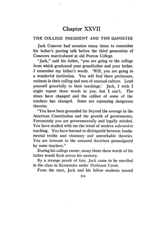 Chapter XXVII
THE COLLEGE PRESIDENT AND THE GANGSTER
Jack Conover had occasion many times to remember
his father's parting talk before the third generation of
Conovers matriculated at old Paxton College .
"Jack," said his father, "you are going to the college
from which graduated your grandfather and your father .
I remember my father's words . `Will, you are going to
a wonderful institution. You will find there professors,
eminent in their calling and men of unusual culture . Lend
yourself gracefully to their teachings .' Jack, I wish I
might repeat those words to you, but I can't . The
times have changed and the caliber of some of the
teachers has changed. Some are espousing dangerous
theories.
"You have been grounded far beyond the average in the
American Constitution and the growth of governments .
Fortunately you are governmentally and legally minded .
You have studiedd with me the trend of modern subversive
teaching. You have learned to distinguish between funda-
mental truths and visionary and unworkable theories .
You are immune to the unsound doctrines promulgated
by some teachers."
During his college career, many times these words of his
father would flash across his memory.
By a strange prank of fate, Jack came to be enrolled
in the class in Economics under Professor Covet .
From the start, Jack and his fellow students sensed
314
 