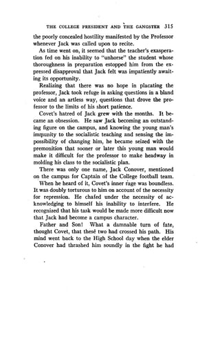 THE COLLEGE PRESIDENT AND THE GANGSTER 315
the poorly concealed hostility manifested by the Professor
whenever Jack was called upon to recite .
As time went on, it seemed that the teacher's exaspera-
tion fed on his inability to "unhorse" the student whose
thoroughness in preparation estopped him from the ex-
pressed disapproval that Jack felt was impatiently await-
ing its opportunity.
Realizing that there was no hope in placating the
professor, Jack took refuge in asking questions in a bland
voice and an artless way, questions that drove the pro-
fessor to the limits of his short patience .
Covet's hatred of Jack grew with the months . It be-
came an obsession. He saw Jack becoming an outstand-
ing figure on the campus, and knowing the young man's
imnpunity to the socialistic teaching and sensing the im-
possibility of changing him, he became seized with the
premonition that sooner or later this young man would
make it difficult for the professor to make headway in
molding his class to the socialistic plan .
There was only one name, Jack Conover, mentioned
on the campus for Captain of the College football team.
When he heard of it, Covet's inner rage was boundless .
It was doubly torturous to him on account of the necessity
for repression . He chafed under the necessity of ac-
knowledging to himself his inability to interfere. He
recognized that his task would be made more difficult now
that Jack had become a campus character .
Father and Son! What a damnable turn of fate,
thought Covet, that these two had crossed his path . His
mind went back to the High School day when the elder
Conover had thrashed him soundly in the fight he had
 