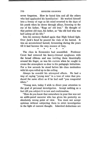 3 16 SINISTER SHADOWS
never forgotten. How he hated him and all the others
who had applauded his humiliation! He worked himself
into a frenzy of rage as his mind reverted to the days of
his youth when he drove through alleys, listening to the
cry of his father, "Rags an' old iron ." He thought of
that patient old man, his father, as "the old fool who was
half asleep all his life."
Into his memory flashed again that High School fight .
Over Jack's head he poured the vials of his hatred . It
was an accumulated hatred, fermenting during the years
till it had become the very essence of fury .
*
	
*
The class in Economics had assembled . Professor
Covet had removed his heavy-rimmed eyeglasses with
the broad ribbons and was twirling them theatrically
around his finger, as was his custom when he sought to
create the atmosphere so dear to his pedagogic imitations.
For a few seconds he stood before his class motionless
with his eyes rolled up to the ceiling.
Always he overdid his attempted effects . He had a
way of saying "young men" in a tone of voice that pro-
duced the same effect as if he had said "you congenital
idiots."
"Young men, today I wish to direct your attention to
the goal of personal investigation . Accept nothing as a
fact till you subject it to test and confirmation .
"How do you know that somewhere in your line was not
an addle-pated ancestor who has given his posterity an
absolutely wrong point of view . You must not accept
opinions without subjecting them to strict investigation
in the light of current thought . Inherited deductions are
 