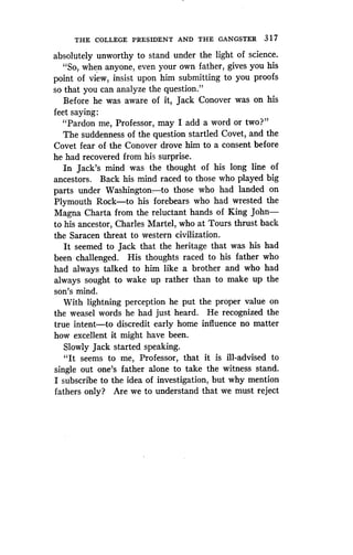 THE COLLEGE PRESIDENT AND THE GANGSTER 317
absolutely unworthy to stand under the light of science .
"So, when anyone, even your own father, gives you his
point of view, insist upon him submitting to you proofs
so that you can analyze the question ."
Before he was aware of it, Jack Conover was on his
feet saying :
"Pardon me, Professor, may I add a word or two?"
The suddenness of the question startled Covet, and the
Covet fear of the Conover drove him to a consent before
he had recovered from his surprise .
In Jack's mind was the thought of his long line of
ancestors. Back his mind raced to those who played big
parts under Washington-to those who had landed on
Plymouth Rock-to his forebears who had wrested the
Magna Charta from the reluctant hands of King John-
to his ancestor, Charles Martel, who at Tours thrust back
the Saracen threat to western civilization .
It seemed to Jack that the heritage that was his had
been challenged. His thoughts raced to his father who
had always talked to him like a brother and who had
always sought to wake up rather than to make up the
son's mind.
With lightning perception he put the proper value on
the weasel words he had just heard . He recognized the
true intent-to discredit early home influence no matter
how excellent it might have been .
Slowly Jack started speaking.
"It seems to me, Professor, that it is ill-advised to
single out one's father alone to take the witness stand .
I subscribe to the idea of investigation, but why mention
fathers only? Are we to understand that we must reject
 