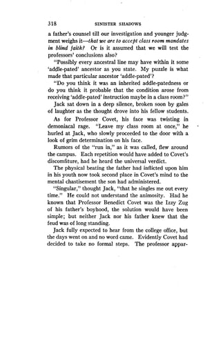 3 18
	
SINISTER SHADOWS
a father's counsel till our investigation and younger judg-
ment weighs it-that we are to accept class room mandates
in blind faith? Or is it assumed that we will test the
professors' conclusions also?
"Possibly every ancestral line may have within it some
`addle-pated' ancestor as you state . My puzzle is what
made that particular ancestor 'addle-pated'?
"Do you think it was an inherited addle-patedness or
do you think it probable that the condition arose from
receiving 'addle-pated' instruction maybe in a class room?"
Jack sat down in a deep silence, broken soon by gales
of laughter as the thought drove into his fellow students.
As for Professor Covet, his face was twisting in
demoniacal rage. "Leave my class room at once," he
hurled at Jack, who slowly proceeded to the door with a
look of grim determination on his face .
Rumors of the "run in," as it was called, flew around
the campus. Each repetition would have added to Covet's
discomfiture, had he heard the universal verdict.
The physical beating the father had inflicted upon him
in his youth now took second place in Covet's mind to the
mental chastisement the son had administered.
"Singular," thought Jack, "that he singles me out every
time." He could not understand the animosity . Had he
known that Professor Benedict Covet was the Izzy Zug
of his father's boyhood, the solution would have been
simple; but neither Jack nor his father knew that the
feud was of long standing .
Jack fully expected to hear from the college office, but
the days went on and no word came . Evidently Covet had
decided to take no formal steps . The professor appar-
 