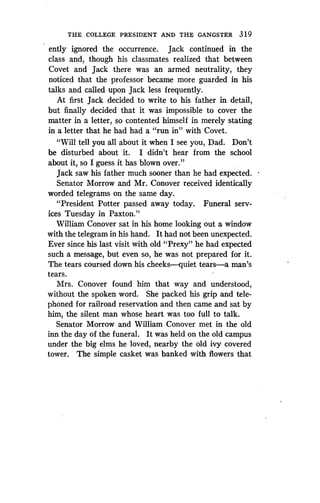 THE COLLEGE PRESIDENT AND THE GANGSTER 3 1 9
ently ignored the occurrence. Jack continued in the
class and, though his classmates realized that between
Covet and Jack there was an armed neutrality, they
noticed that the professor became more guarded in his
talks and called upon Jack less frequently.
At first Jack decided to write to his father in detail,
but finally decided that it was impossible to cover the
matter in a letter, so contented himself in merely stating
in a letter that he had had a "run in" with Covet.
"Will tell you all about it when I see you, Dad . Don't
be disturbed about it. I didn't hear from the school
about it, so I guess it has blown over ."
Jack saw his father much sooner than he had expected .
Senator Morrow and Mr. Conover received identically
worded telegrams on the same day .
"President Potter passed away today . Funeral serv-
ices Tuesday in Paxton."
William Conover sat in his home looking out a window
with the telegram in his hand . It had not been unexpected .
Ever since his last visit with old "Prexy" he had expected
such a message, but even so, he was not prepared for it .
The tears coursed down his cheeks-quiet tears-a man's
tears.
Mrs. Conover found him that way and understood,
without the spoken word. She packed his grip and tele-
phoned for railroad reservation and then came and sat by
him, the silent man whose heart was too full to talk .
Senator Morrow and William Conover met in the old
inn the day of the funeral . It was held on the old campus
under the big elms he loved, nearby the old ivy covered
tower. The simple casket was banked with flowers that
 
