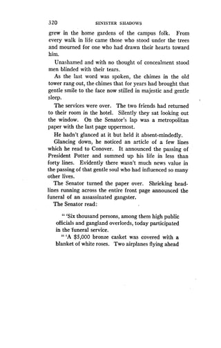 320
	
SINISTER SHADOWS
grew in the home gardens of the campus folk . From
every walk in life came those who stood under the trees
and mourned for one who had drawn their hearts toward
him.
Unashamed and with no thought of concealment stood
men blinded with their tears.
As the last word was spoken, the chimes in the old
tower rang out, the chimes that for years had brought that
gentle smile to the face now stilled in majestic and gentle
sleep.
The services were over. The two friends had returned
to their room in the hotel. Silently they sat looking out
the window. On the Senator's lap was a metropolitan
paper with the last page uppermost.
He hadn't glanced at it but held it absent-mindedly.
Glancing down, he noticed an article of a few lines
which he read to Conover . It announced the passing of
President Potter and summed up his life in less than
forty lines. Evidently there wasn't much news value in
the passing of that gentle soul who had influenced so many
other lives.
The Senator turned the paper over . Shrieking head-
lines running across the entire front page announced the
funeral of an assassinated gangster .
The Senator read :
" `Six thousand persons, among them high public
officials and gangland overlords, today participated
in the funeral service .
"'A $5,000 bronze casket was covered with a
blanket of white roses . Two airplanes flying ahead
 