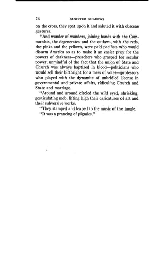 24 SINISTER SHADOWS
on the cross, they spat upon it and saluted it with obscene
gestures.
"And wonder of wonders, joining hands with the Com-
munists, the degenerates and the outlaws, with the reds,
the pinks and the yellows, were paid pacifists who would
disarm America so as to make it an easier prey for the
powers of darkness-preachers who grasped for secular
power, unmindful of the fact that the union of State and
Church was always baptized in blood-politicians who
would sell their birthright for a mess of votes-professors
who played with the dynamite of unbridled license in
governmental and private affairs, ridiculing Church and
State and marriage .
"Around and around circled the wild eyed, shrieking,
gesticulating mob, lifting high their caricatures of art and
their subversive works.
"They stamped and leaped to the music of the jungle .
"It was a prancing of pigmies."
 