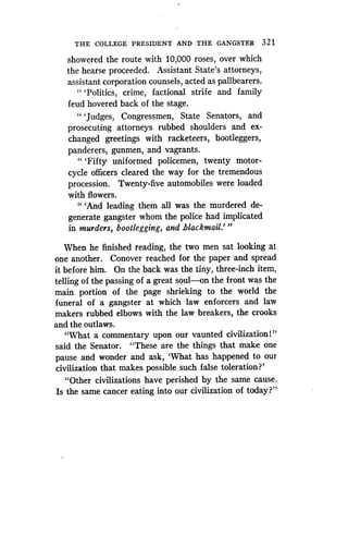 THE COLLEGE PRESIDENT AND THE GANGSTER 321
showered the route with 10,000 roses, over which
the hearse proceeded. Assistant State's attorneys,
assistant corporation counsels, acted as pallbearers .
" `Politics, crime, factional strife and family
feud hovered back of the stage.
" `Judges, Congressmen, State Senators, and
prosecuting attorneys rubbed shoulders and ex-
changed greetings with racketeers, bootleggers,
panderers, gunmen, and vagrants .
"'Fifty uniformed policemen, twenty motor-
cycle officers cleared the way for the tremendous
procession. Twenty-five automobiles were loaded
with flowers.
" `And leading them all was the murdered de-
generate gangster whom the police had implicated
in murders, bootlegging, and blackmail ."'
When he finished reading, the two men sat looking at
one another. Conover reached for the paper and spread
it before him . On the back was the tiny, three-inch item,
telling of the passing of a great soul-on the front was the
main portion of the page shrieking to the world the
funeral of a gangster at which law enforcers and law
makers rubbed elbows with the law breakers, the crooks
and the outlaws.
"What a commentary upon our vaunted civilization!"
said the Senator. "These are the things that make one
pause and wonder and ask, `What has happened to our
civilization that makes possible such false toleration?'
"Other civilizations have perished by the same cause .
Is the same cancer eating into our civilization of today?"
 