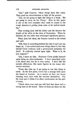 3 2 2
	
SINISTER SHADOWS
"Jim," said Conover, "these things have this value .
They goad my determination to fight all the greater .
"Jim, we are going to fight this thing to a finish . We
are going to carry on for 'Prexy .' Here in this paper
is one of the best examples that could be found of the
result America is getting from some o f its radical teach-
ing."
That evening Jack told his father and the Senator the
details of his affair in the class of Economics . When he
finished, the two older men exchanged significant glances.
When Jack left them, the Senator turned to his friend
and said :
"Bill, there is something behind this that I can't put my
finger on. I can understand some things about it, but why
should Covet evidence such a pronounced antipathy for
Jack? It evidently started upon sight . What is it, do
you suppose?"
"Jim, I have no idea. Professor Covet prides himself
upon being an ultra-modernist. I have unearthed quite
a bit about him, but he is very canny . I don't like his
outside affiliations . His name figures in too many sub-
versive societies.
"From this time on, I am going to run this thing to
earth. In the first place, Covet has a strange hold upon
the board of trustees . As a matter of fact, our house
cleaning must start with the trustees themselves . For
the most part I think it is . sheer carelessness on the part
of many.
"Check them over and you will find that there isn't a
strong man on the board. Most of them are there for the
 