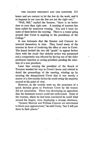 THE COLLEGE PRESIDENT AND THE GANGSTER 323
honor and are content to let the few do the work, and it
so happens in our case the few are not the right sort ."
"Well, Bill," replied the Senator, "there is no better
time to start than right now. A meeting of trustees has
been called for tomorrow evening . You and I must see
some of them before the meeting. There is a rumor going
around that Covet is aspiring to the presidency of the
College."
It was fortunate that the Senator and Conover in-
terested themselves in time . They found many of the
trustees in favor of tendering the office at once to Covet.
The board invited the two old "grads to appear before
them with the result that definite action was postponed
and a compromise was effected by having one of the older
professors function as acting president pending the selec-
tion of a new president.
Later that evening the president of the Board of
Trustees -wended his way to Covet's house and related in
detail the proceedings of the meeting, winding up by
assuring the disappointed Covet that it was merely a
matter of a few months before he could swing the majority
around to his point of view.
However, as the months went on, the assurance of a
quick decision given to Professor Covet by the trustee
did not materialize . There was developing an opposition
that the dominant trustee could not understand. Some of
the trustees, whom he had been convinced he could wind
around his fingers, were displaying a strange obstinacy .
"Senator Morrow and William Conover are determined
to block your appointment," he told Covet, "but I will put
them in their places."
 
