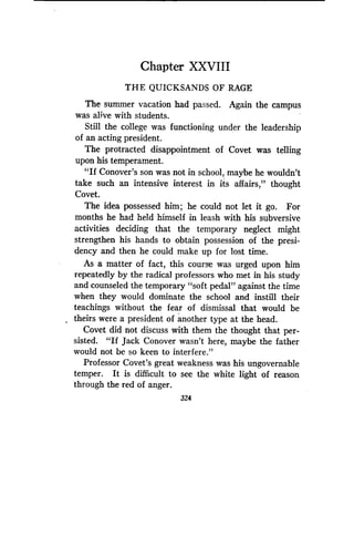 Chapter XXVIII
THE QUICKSANDS OF RAGE
The summer vacation had passed. Again the campus
was alive with students.
Still the college was functioning under the leadership
of an acting president.
The protracted disappointment of Covet was telling
upon his temperament .
"If Conover's son was not in school, maybe he wouldn't
take such an intensive interest in its affairs," thought
Covet.
The idea possessed him; he could not let it go . For
months he had held himself in leash with his subversive
activities deciding that the temporary neglect might
strengthen his hands to obtain possession of the presi-
dency and then he could make up for lost time .
As a matter of fact, this course was urged upon him
repeatedly by the radical professors who met in his study
and counseled the temporary "soft pedal" against the time
when they would dominate the school and instill their
teachings without the fear of dismissal that would be
theirs were a president of another type at the head .
Covet did not discuss with them the thought that per-
sisted. "If Jack Conover wasn't here, maybe the father
would not be so keen to interfere ."
Professor Covet's great weakness was his ungovernable
temper. It is difficult to see the white light of reason
through the red of anger .
324
 