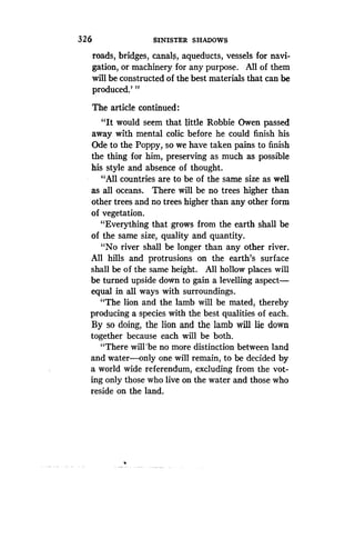 326
	
SINISTER SHADOWS
roads, bridges, canals, aqueducts, vessels for navi-
gation, or machinery for any purpose . All of them
will be constructed of the best materials that can be
produced.' "
The article continued :
"It would seem that little Robbie Owen passed
away with mental colic before he could finish his
Ode to the Poppy, so we have taken pains to finish
the thing for him, preserving as much as possible
his style and absence of thought .
"All countries are to be of the same size as well
as all oceans . There will be no trees higher than
other trees and no trees higher than any other form
of vegetation.
"Everything that grows from the earth shall be
of the same size, quality and quantity.
"No river shall be longer than any other river .
All hills and protrusions on the earth's surface
shall be of the same height . All hollow places will
be turned upside down to gain a levelling aspect-
equal in all ways with surroundings .
"The lion and the lamb will be mated, thereby
producing a species with the best qualities of each .
By so doing, the lion and the lamb will lie down
together because each will be both.
"There will' be no more distinction between land
and water-only one will remain, to be decided by
a world wide referendum, excluding from the vot-
ing only those who live on the water and those who
reside on the land.
 