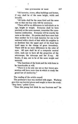 THE QUICKSANDS OF RAGE
	
327
"All factories, stores, office buildings and homes,
if any, shall be of the same height, width and
breadth.
"All locks shall be the same kind and the same
size so that one key only will be necessary.
"There will be no differences in individuals as to
age, height or weight . Everyone shall be born
precisely at the same moment, somewhat like spon-
taneous combustion. Everyone will be exactly the
same as the other . No person shall have more hair
than another for it is rank injustice for one to be
endowed with a shock of hair while his neighbor is
so destitute that the upper part of his head lays
itself open to the charge of gross immodesty .
There will be no more differences in the color of
eyes. All eyes shall be of a composite neutral
color, each eye to have all the properties of the
microscope, the telescope and the X-ray . All
brains, if any, are to be of the same weight and
material.
"The functions of the brain and the wish bone to
be transferable at will.
"There is to be only one sex so that future gen-
erations will have more time in which to study the
grand law of mediocrity ."
The reading of the article ceased.
The professor's face was mottled with anger. Warberg
gave him one hurried glance and sought to leave the study.
"Stay here," yelled Covet .
"Does this young fool think he can frustrate me?" he
 