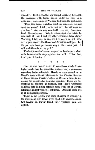 32 8
	
SINISTER SHADOWS
exploded. Rushing to the bewildered Warberg, he shook
the magazine with Jack's article under his nose in a
delirium of passion, as if Warberg had been the instigator.
"Does this insane stripling think he can cross me and
spoil our plans? I tell you he will pay-he will pay ; do
you hear? Answer me, you fooll His silly American-
ism! Damnable rot! Who is this upstart who thinks he
can undo all that I and the other comrades have done?
Warberg, I tell you in another five years we will have
our fingers around the throats of American colleges. Let
the patriotic fools get in our way at their own peril! I
will push them from my path."
The last thread of reason snapped as he dashed a chair
with inconceivable fury against the wall . "Like that,
I tell you. Like that l"
Great as was Covet's anger, it would have reached even
higher peaks had he heard the student body's comments
regarding Jack's editorial . Hardly a week passed by in
Covet's class without references to the Utopian theories
of Saint Simon, Fourier, Cobet or Owen, a favorite ap-
proach for Covet to his Marxian theories . There are few
weapons as effective as ridicule, and Jack's Owenistic
addenda with its biting sarcasm took from one of Covet's
references its last vestige of influence . Owenism stood out
in all its naked absurdity .
Those in the faculty who stood shoulder to shoulder in
the movement with Covet were filled with apprehensions .
Not having his Tartar blood, their reactions were less
violent.
 