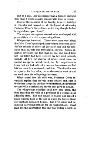 THE QUICKSANDS OF RAGE
	
329
But as a unit, they recognized that a damage had been
done that it would require considerable time to repair .
Most of the members of the faculty, however, indulged
in chuckles and weren't at all displeased at witnessing
Professor Covet's discomfiture, which they thought he had
brought down upon himself .
The campus atmosphere seemed to be surcharged with
premonitions of a fast approaching climax .
Whisperings increased. There were some who hinted
that Mrs. Covet's prolonged absence from home was queer .
For six months or more the professor had told his asso-
ciates that his wife was traveling in Europe . Casual in-
quiries developed the fact that no one had heard from
her-no letter had been received by her most intimate
friends. At first the absence of advice direct from her
caused no special wonderment, for her acquaintances
knew that she had suffered a nervous breakdown and had
left her home in a weakened condition . The situation was
accepted at its face value, but as the months went on and
no word came the whisperings increased .
When asked how his wife was, Professor Covet in-
variably replied that she was much better ; and, such is
the innate sympathy one has for misfortune, the professor
escaped with. a perfunctory answer that gave no details .
The whisperings subsided until new ones arose, this
time regarding the wife of a professor in a college in an
adjoining state . She had moved to Paxton and rented a
house directly back of the one in which the Covets lived .
Her husband remained behind. She lived alone and be-
came an interesting problem for the neighborhood . Covet
gave out the information that she was writing a book on
 