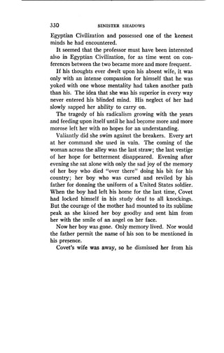 330
	
SINISTER SHADOWS
Egyptian Civilization and possessed one of the keenest
minds he had encountered .
It seemed that the professor must have been interested
also in Egyptian Civilization, for as time went on con-
ferences between the two became more and more frequent .
If his thoughts ever dwelt upon his absent wife, it was
only with an intense compassion for himself that he was
yoked with one whose mentality had taken another path
than his. The idea that she was his superior in every way
never entered his blinded mind . His neglect of her had
slowly sapped her ability to carry on .
The tragedy of his radicalism growing with the years
and feeding upon itself until he had become more and more
morose left her with no hopes for an understanding .
Valiantly did she swim against the breakers. Every art
at her command she used in vain . The coming of the
woman across the alley was the last straw ; the last vestige
of her hope for betterment disappeared. Evening after
evening she sat alone with only the sad joy of the memory
of her boy who died "over there" doing his bit for his
country; her boy who was cursed and reviled by his
father for donning the uniform of a United States soldier .
When the boy had left his home for the last time, Covet
had locked himself in his study deaf to all knockings .
But the courage of the mother had mounted to its sublime
peak as she kissed her boy goodby and sent him from
her with the smile of an angel on her face.
Now her boy was gone. Only memory lived . Nor would
the father permit the name of his son to be mentioned in
his presence.
Covet's wife was away, so he dismissed her from his
 