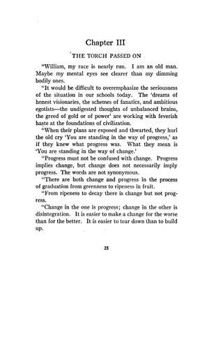 Chapter III
THE TORCH PASSED ON .
"William, my race is nearly run . I am an old man .
Maybe my mental eyes see clearer than my dimming
bodily ones.
"It would be difficult to overemphasize the seriousness
of the situation in our schools today . The `dreams of
honest visionaries, the schemes of fanatics, and ambitious
egotists-the undigested thoughts of unbalanced brains,
the greed of gold or of power' are working with feverish
haste at the foundations of civilization.
"When their plans are exposed and thwarted, they hurl
the old cry `You are standing in the way of progress,' as
if they knew what progress was. What they mean is
`You are standing in the way of change.'
"Progress must not be confused with change . Progress
implies change, but change does not necessarily imply
progress. The words are not synonymous .
"There are both change and progress in the process
of graduation from greenness to ripeness in fruit .
"From ripeness to decay there is change but not prog-
ress.
"Change in the one is progress ; change in the other is
disintegration. It is easier to make a change for the worse
than for the better . It is easier to tear down than to build
up.
25
 