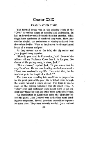 Chapter XXIX
EXAMINATION TIME,
The football squad was in the dressing room of the
"Gym" in various stages of dressing and undressing . In
half an hour they would be on the field for practice . What
magnificent specimens of manhood they were . How. their
muscles rippled . An exuberance of vitality radiated from
those clean bodies. What an inspiration for the quickened
brain of a master sculptor!
As they trotted out to the field, the big center and
Jack jogged along together.
"How do you stand in Economics, Jack? Some of the
fellows tell me Professor Covet has it in for you . No
chance of his getting nasty, is there, Jack?"
"Not a chance," replied Jack, "if you mean that he
may `flunk' me. He has been handing me the lowest marks
I have ever received in my life . I expected that, but he
wouldn't go to the length of a 'flunk .'"
The team was rounding into condition in preparation
for the great game of the year. So far it had come through
the season without a single defeat . The team it was to
meet on the coming Saturday was its oldest rival. A
victory over that particular team meant more to the stu-
dent body than one over any other team in the conference.
An examination in Economics came the Thursday be-
fore the game. Jack Conover was in the class room bend-
ing over his papers. Several questions caused him to puzzle
for some time. They were adroitly worded. Jack realized
333
 