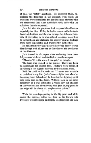 334
	
SINISTER SHADOWS
at once the- "catch" questions. He answered them, ex-
plaining the deduction in the textbook from which the
questions were formulated but continued his answers with
the statements that other authorities took issue with the
solutions therein expressed .
Jack felt that the professor had prepared the dilemma
especially for him . Either he had to concur with the text-
book's deductions and thereby outrage his inherent hon-
esty of conviction or he was obliged to answer according
to the textbook and elaborate the answer with his findings
from more dependable and trustworthy authorities .
He felt intuitively that the professor was ready to run
him through with either one or the other of the two horns
of the dilemma.
Jack turned in his papers after reviewing them care-
fully as was his habit and strolled across the campus .
"About a `C' is the worst I can get," he thought .
The team was trained to the minute . There had been
no scrimmage for several days . Friday's work consisted
in running a few signals, followed by blackboard work .
Said the coach to his assistant, "I never saw a bunch
so confident in my life . Jack Conover fights best when he
is coming from behind and he has shot his fighting spirit
into every man on that team . Without Jack in the game
tomorrow, if I was optimistic, I would say our chances-
at the very best are about even ; with Jack in, my guess is
our edge will be about six, maybe seven points ."
*
	
*
	
*
	
*
While the team is preparing for the big game, and while
across the campus before his desk in his library sits
Professor Covet bending his mighty intellect upon the task
 