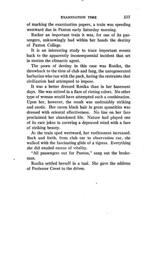 EXAMINATION TIME
	
335
of marking the examination papers, a train was speeding
westward due in Paxton early Saturday morning .
Rather an important train it was, for one of its pas-
sengers, unknowingly had within her hands the destiny
of Paxton College.
It is an interesting study to trace important events
back to the apparently inconsequential incident that set
in motion the climactic agent.
The pawn of destiny in this case was Rosika, the
throwback to the time of club and fang, the unregenerated
barbarian who ran with the pack, hating the restraints that
civilization had attempted to impose.
It was a better dressed Rosika than in her basement
days. She was attired in a flare of rioting colors . No other
type of woman would have attempted such a combination .
Upon her, however, the result was undeniably striking .
and exotic. Her raven black hair in great quantities was
dressed with oriental effectiveness. No line on her face
proclaimed her abandoned life. Nature had played one
of its rare jokes in covering a depraved mind with a face
of striking beauty.
As the train sped westward, her restlessness increased .
Back and forth, from club car to observation car, she
walked with the fascinating glide of a tigress . Everything
she did exuded excess of vitality.
"All passengers out for Paxton," sang out the brake-
man.
Rosika settled herself in a taxi . She gave the address
of Professor Covet to the driver .
 