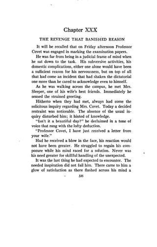 Chapter XXX
THE REVENGE THAT BANISHED REASON
It will be recalled that on Friday afternoon Professor
Covet was engaged in marking the examination papers .
He was far from being in a judicial frame of mind when
he sat down to the task . His subversive activities, his
domestic complications, either one alone would have been
a sufficient reason for his nervousness, but on top of all
that had come an incident that had shaken the dictatorial
one more than he cared to acknowledge even to himself .
As he was walking across the campus, he met Mrs .
Sleeper, one of his wife's best friends . Immediately he
sensed the strained greeting .
Hitherto when they had met, always had come the
solicitous inquiry regarding Mrs . Covet. Today a decided
restraint was noticeable . The absence of the usual in-
quiry disturbed him; it hinted of knowledge .
"Isn't it a beautiful day?" he declaimed in a tone of
voice that rang with the lofty deduction .
"Professor Covet, I have just received a letter from
your wife."
Had he received a blow in the face, his reaction would
not have been greater. He struggled to regain his com-
posure while his mind raced for a solution . Never was
his need greater for skillful handling of the unexpected .
It was the last thing he had expected to encounter. The
needed inspiration did not fail him. There came to him a
glow of satisfaction as there flashed across his mind a
336
 
