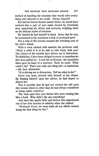 THE REVENGE THAT BANISHED REASON
	
33 7
method of handling the situation that would solve every-
thing and redound to his credit. Always himself I
But had he known human nature better, he would have
realized that a pair of eyes made shrewd by friendship
were appraising his efforts and correctly weighing them
on the delicate scales of intuition .
He fancied he had himself in hand . Actor that he was,
he summoned to his assistance a look of profound grief .
Not a step of the process escaped the watching eyes of
his wife's friend.
With a voice choked with emotion the professor said,
"What a relief it is to be able to talk freely with youl
The silence of the months have driven me to distraction .
To shield her, I have been obliged to resort to expediencies
that have galled me . I took her to Europe ; the specialists
there gave no hope of a recovery . Back we came. What
could I do? There was only one thing left-a sanitarium
-the best obtainable.
"It is driving me to distraction . Tell me what to do?"
Covet was quite pleased with himself at his climax .
By flinging himself upon her advice, he had hoped to
disarm her.
Was it possible that he had not worked his will upon
this woman whom in other days he had always considered
as being rather colorless?
The wide open blue eyes before him were reading him
like a book. Why didn't she say something?
And then this gentle little soul before him experienced
one of her first touches of subtlety when she replied :
"Professor Covet, we must bend all our efforts toward
doing the best thing for her ."
 
