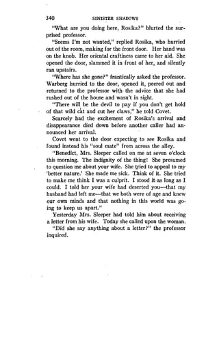 340
	
SINISTER SHADOWS
"What are you doing here, Rosika?" blurted the sur-
prised professor.
"Seems I'm not wanted," replied Rosika, who hurried
out of the room, making for the front door . Her hand was
on the knob. Her oriental craftiness came to her aid . She
opened the door, slammed it in front of her, and silently
ran upstairs.
"Where has she gone?" frantically asked the professor .
Warberg hurried to the door, opened it, peered out and
returned to the professor with the advice that she had
rushed out of the house and wasn't in sight.
"There will be the devil to pay if you don't get hold
of that wild cat and cut her claws," he told Covet .
Scarcely had the excitement of Rosika's arrival and
disappearance died down before another caller had an-
nounced her arrival .
Covet went to the door expecting to see Rosika and
found instead his "soul mate" from across the alley.
"Benedict, Mrs . Sleeper called on me at seven o'clock
this morning. The indignity of the thing! She presumed
to question me about your wife . She tried to appeal to my
`better nature.' She made me sick . Think of it. She tried
to make me think I was a culprit . I stood it, as long as I
could. I told her your wife had deserted you-that my
husband had left me-that we both were of age and knew
our own minds and that nothing in this world was go-
ing to keep us apart ."
Yesterday Mrs. Sleeper had told him about receiving
a letter from his wife . Today she called upon the woman .
"Did she say anything about a letter?" the professor
inquired.
 