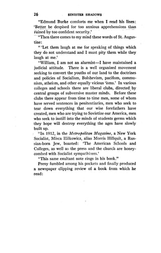 26
	
srNisma SHADOWS
"Edmund Burke comforts me when I read his lines:
`Better be despised for too anxious apprehensions than
ruined by too confident security .'
_ "Then there comes to my mind these words of St . Augus-
tine :
" `Let them laugh at me for speaking of things which
they do not understand and I must pity them while they
laugh at me.'
"William, I am not an alarmist-I have maintained a
judicial attitude. There is a well organized movement
seeking to convert the youths of our land to the doctrines
and policies of Socialism, Bolshevism, pacifism, commu-
nism, atheism, and other equally vicious 'isms .' In various
colleges and schools there are liberal clubs, directed, by
central groups of subversive master minds . Before these
clubs there appear from time to time men, some of whom
have served sentences in penitentiaries, men who seek to
tear down everything that our wise forefathers have
created, men who are trying to Sovietize our America, men
who seek to instill into the minds of students germs which
they hope will destroy everything the ages have slowly
built up.
"In 1912, in the Metropolitan Magazine, a New York
Socialist, Misca Hilkowicz, alias Morris Hillquit, a Rus-
sian-born Jew, boasted: `The American Schools and
Colleges, as well as the press and the church are honey-
combed with Socialist sympathizers .'
"This same exultant note rings in his book ."
Prexy fumbled among his pockets and finally produced
a newspaper clipping review of a book from which he
read:
 