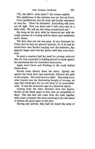 THE WOMAN SPURNED
	
341
"No, she didn't ; .what letter?" the woman replied .
The significance of the omission was not lost on Covet .
Covet grabbed her into his arms and hastily attempted
to calm her. "Don't be disturbed. Everything will come
out all right. Now run home and I will come over in a
little while. We will get this thing straightened out ."
She hung on his neck while he showered her with the
rough caresses of a mating wolf in whose eyes tenderness
never shines.
The door shut and she was gone. It was fortunate for
Covet that he had not glanced upstairs, for if he had he
would have seen Rosika hanging over the banisters, dig-
ging her finger nails into her palms until they were lacer-
ated.
So great a mastery had her need for revenge achieved
that she had succeeded in holding herself in leash against
her passionate lust for immediate destruction .
Again were Covet and Warberg in the study behind
closed doors.
Rosika came silently down the stairs . Quietly she
opened the front door and noiselessly followed the path
to the campus. Her mind was in a whirl . Mastering every
other impulse was the dominating thought of revenge, an
urge that would give her no rest short of its accomplish-
ment., It was the elemental rage of a thwarted tigress .
Coming from the other direction were two figures.
Rosika in her blind anger . at first took no recognition of
them. The two had just come from the train together
with a host of alumni who were returning to the old school
to witness the great game of the year .
Having just arrived, they had not heard the news of
 