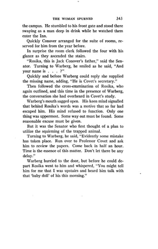 THE WOMAN SPURNED
	
343
the campus. He stumbled to his front gate and stood there
swaying as a man deep in drink while he watched them
enter the Inn.
Quickly Conover arranged for the suite of rooms, re-
served for him from the year before .
In surprise the room clerk followed the four with his
glance as they ascended the stairs .
"Rosika, this is Jack Conover's father," said the Sen-
ator. Turning to Warberg, he smiled as he said, "And
your name is . . . ?"
Quickly and before Warberg could reply she supplied
the missing name, adding, "He is Covet's secretary ."
Then followed the cross-examination of Rosika, who
again outlined, and this time in the presence of Warberg,
the conversation she had overheard in Covet's study .
Warberg's mouth sagged open. His keen mind signalled
that behind Rosika's words was a motive that so far had
escaped him. His mind refused to function . Only one
thing was uppermost . Some way out must be found. Some
reasonable excuse must be given .
But it was the Senator who first thought of a plan to
utilize the squirming of the trapped animal.
Turning to Warberg, he said, "Evidently some mistake
has taken place. Run over to Professor Covet and ask
him to review the papers . Come back in half an hour.
Time is the essence of this matter . Don't let there be any
delay."
Warberg hurried to the door, but before he could de-
part Rosika went to him and whispered, "You might tell
him for me that I was upstairs and heard him talk with
that `baby doll' of his this morning."
 