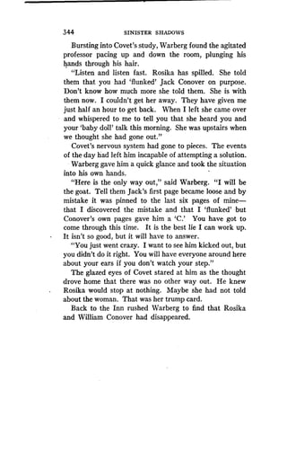 344
	
SINISTER SHADOWS
Bursting into Covet's study, Warberg found the agitated
professor pacing up and down the room, plunging his
hands through his hair .
"Listen and listen fast. Rosika has spilled. She told
them that you had `flunked' Jack Conover on purpose .
Don't know how much more she told them . She is with
them now. I couldn't get her away. They have given me
just half an hour to get back. When I left she came over
and whispered to me to tell you that she heard you and
your `baby doll' talk this morning . She was upstairs when
we thought she had gone out."
Covet's nervous system had gone to pieces . The events
of the day had left him incapable of attempting a solution.
Warberg gave him a quick glance and took the situation
into his own hands .
"Here is the only way out," said Warberg . "I will be
the goat. Tell them Jack's first page became loose and by
mistake it was pinned to the last six pages of mine-
that I discovered the mistake and that I `flunked' but
Conover's own pages gave him a `C.' You have got to
come through this time . It is the best lie I can work up .
It isn't so good, but it will have to answer .
"You just went crazy. I want to see him kicked out, but
you didn't do it right. You will have everyone around here
about your ears if you don't watch your step."
The glazed eyes of Covet stared at him as the thought
drove home that there was no other way out . He knew
Rosika would stop at nothing. Maybe she had not told
about the woman. That was her trump card .
Back to the Inn rushed Warberg to find that Rosika
and William Conover had disappeared .
 