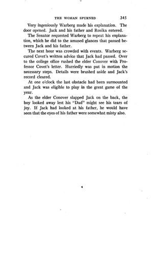 THE WOMAN SPURNED
	
34 5
Very ingeniously Warberg made his explanation . The
door opened. Jack and his father and Rosika entered .
The Senator requested Warberg to repeat his explana-
tion, which he did to the amused glances that passed be-
tween Jack and his father .
The next hour was crowded with events . Warberg se-
cured Covet's written advice that Jack had passed . Over
to the college office rushed the elder Conover with Pro-
fessor Covet's letter. Hurriedly was put in motion the
necessary steps. Details were brushed aside and Jack's
record cleared .
At one o'clock the last obstacle had been surmounted
and Jack was eligible to play in the great game of the
year.
As the elder Conover slapped Jack on the back, the
boy looked away lest his "Dads' might see his tears of
joy. If Jack had looked at his father, he would have
seen that the eyes of his father were somewhat misty also .
4
 