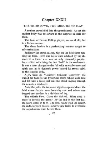 Chapter XXXII
THE THIRD DOWN, TWO MINUTES TO PLAY
A somber crowd filed into the grandstands. As yet the
student body was not aware of the surprise in store for
them.
The band of Paxton College played, not as of old, but
in a listless manner .
The cheer leaders in a perfunctory manner sought to
stir enthusiasm .
Suddenly the crowd sat up. Out on the field came run-
ning the team. Here was not a team subdued by the ab-
sence of a leader who was not only personally popular
but credited with being the best "half" in the conference .
It was a team charged to the full with an exuberance and
spirit that in its dynamic power passed its excess spirit
to the student body .
A cry went up. "Conover ! Conover ! Conover ! " He
waved his hand to the hysterical crowd whose yells rose
and fell with a force that sent the blood tingling through
the veins in a mad race.
Amid the yells, the team ran signals-up and down the
field where throats were becoming raw and where men
hugged one another in a delirium of joy.
The whistle blew. Came the kick-off. What need is
there to portray the game? By the end of the first half
the score stood 14 to 0. The rival team tried the center,
the ends, forward passes-always they failed to overcome
the superhuman team before them .
346
 