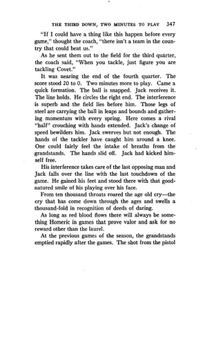 THE THIRD DOWN, TWO MINUTES TO PLAY 347
"If I could have a thing like this happen before every
game," thought the coach, "there isn't a team in the coun-
try that could beat us."
As he sent them out to the field for the third quarter,
the coach said, "When you tackle, just figure you are
tackling Covet."
It was nearing the end of the fourth quarter . The
score stood 20 to 0 . Two minutes more to play . Came a
quick formation . The ball is snapped. Jack receives it .
The line holds. He circles the right end . The interference
is superb and the field lies before him . Those legs of
steel are carrying the ball in leaps and bounds and gather-
ing momentum with every spring . Here comes a rival
"half" crouching with hands extended . Jack's change of
speed bewilders him. Jack swerves but not enough. The
hands of the tackler have caught him around a knee .
One could fairly feel the intake of breaths from the
grandstands. The hands slid off . Jack had kicked him-
self free.
His interference takes care of the last opposing man and
Jack falls over the line with the last touchdown of the
game. He gained his feet and stood there with that good-
natured smile of his playing over his face .
From ten thousand throats roared the age old cry-the
cry that has come down through the ages and swells a
thousand-fold in recognition of deeds of daring .
As long as red blood flows there will always be some-
thing Homeric in games that prove valor and ask for no
reward other than the laurel.
At the previous games of the season, the grandstands
emptied rapidly after the games . The shot from the pistol
 