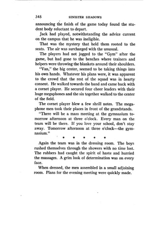 348
	
SINISTER SHADOWS
announcing the finish of the game today found the stu-
dent body reluctant to depart.
Jack had played, notwithstanding the advice current
on the campus that he was ineligible.
That was the mystery that held them rooted to the
seats. The air was surcharged with the unusual .
The players had not jogged to the "Gym" after the
game, but had gone to the benches where trainers and
helpers were throwing the blankets around their shoulders .
"Van," the big center, seemed to be taking things into
his own hands. Whatever his plans were, it was apparent
to the crowd that the rest of the squad was in hearty
consent. He walked towards the band and came back with
a cornet player . He secured four cheer leaders with their
huge megaphones and the six together walked to the center
of the field .
The cornet player blew a few shrill notes . The mega-
phone men took their places in front of the grandstands .
"There will be a mass meeting at the gymnasium to-
morrow afternoon at three o'clock . Every man on the
team will be there . If you love your school, don't stay
away. Tomorrow afternoon at three o'clock-the gym-
nasium."
Again the team was in the dressing room. The boys
rushed themselves through the showers with no time lost .
The rubbers had caught the spirit of haste and hurried
the massages. A grim look of determination was on every
face.
When dressed, the men assembled in a small adjoining
room. Plans for the evening meeting were quickly made .
 