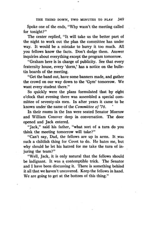 THE THIRD DOWN, TWO MINUTES TO PLAY 349
Spoke one of the ends, "Why wasn't the meeting called
for tonight?"
The center replied, "It will take us the better part of
the night to work out the plan the committee has under
way. It would be a mistake to hurry it too much. All
you fellows know the facts . Don't dodge them. Answer
inquiries about everything except the program tomorrow .
"Graham here is in charge of publicity. See that every
fraternity house, every `dorm,' has a notice on the bulle-
tin boards of the meeting .
"Get the band out, have some banners made, and gather
the crowd on our way down to the `Gym' tomorrow . We
want every student there."
So quickly were the plans formulated that by eight
o'clock that evening there was assembled a special com-
mittee of seventy-six men. In after years it came to be
known under the name of the Committee of '76.
In their rooms in the Inn were seated Senator Morrow
and William Conover deep in conversation . The door
opened and Jack entered.
"Jack," said his father, "what sort of a turn do you
think the meeting tomorrow will take?
"Can't say, Dad, the fellows are up in arms . It was
such a childish thing for Covet to do . He hates me, but
why should he let his hatred for me take the turn of in-
juring the team?"
"Well, Jack, it is only natural that the fellows should
be indignant . It was a contemptible trick. The Senator
and I have been discussing it . There is something behind
it all that we haven't uncovered. Keep the fellows in hand .
We are going to get at the bottom of this thing."
 