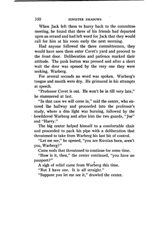 350
	
SINISTER SHADOWS
When Jack left them to hurry back to the committee
meeting, he found that three of his friends had departed
upon an errand and had left word for Jack that they would
call for him at his room early the next morning.
Had anyone followed the three committeemen, they
would have seen them enter Covet's yard and proceed to
the front door. Deliberation and patience marked their
attitude. The push button was pressed and after a short
wait the door was opened by the very one they were
seeking, Warberg .
For several seconds no word was spoken . Warberg's
tongue and mouth were dry. He grimaced in his attempts
at speech.
"Professor Covet is out . He won't be in till very late,"
he stammered at last.
"In that case we will come in," said the center, who en-
tered 'the hallway and proceeded into the professor's
study, where a dim light was burning, followed by the
bewildered Warberg and after him the two guards, "Joe"
and "Harry."
The big center helped himself to a comfortable chair
and proceeded to pack his pipe with a deliberation that
threatened to take from Warberg his last bit of control .
"Let me see," he opened, "you are Russian born, aren't
you, Warberg?"
Came nods that threatened to continue for some time .
"How is it, then," the center continued, "you have no
passport?"
A sigh of relief came from Warberg this time .
"But I have one . It is all straight."
"Suppose you let me see it," drawled the center .
 