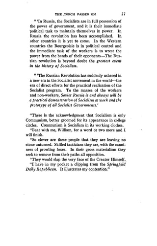 THE TORCH PASSED ON
	
2 7
" `In Russia, the Socialists are in full possession of
the power of government, and it is their immediate
political task to maintain themselves in power . In
Russia the revolution has been accomplished . In
other countries it is yet to come . In the Western
countries the Bourgeoisie is in political control and
the immediate task of the workers is to wrest the
power from the hands of their opponents-The Rus-
sian revolution is beyond doubt the greatest event
in the history of Socialism.
11 'The Russian Revolution has suddenly ushered in
a new era in the Socialist movement in the world-the
era of direct efforts for the practical realization of the
Socialist program . To the masses of the workers
and non-workers, Soviet Russia is and always will be
a practical demonstration o f Socialism at work and the
prototype of all Socialist Governments .'
"There is the acknowledgment that Socialism is only
Communism, better groomed for its appearance in college
circles. Communism is Socialism in its working clothes .
"Bear with me, William, for a word or two more and I
will finish.
"So clever are these people that they are leaving no
stone unturned . Skilled tacticians they are, with the canni.
ness of prowling foxes. In their gross materialism they
seek to remove from their paths all opposition .
"They would slap the very face of the Creator Himself .
"I have in my pocket a clipping from the Springfield
Daily Republican. It illustrates my contention."
 