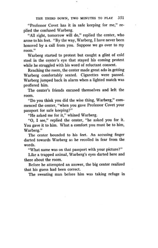 THE THIRD DOWN, TWO MINUTES TO PLAY 351
"Professor Covet has it in safe keeping for me," re-
plied the confused Warberg.
"All right, tomorrow will do," replied the center, who
arose to his feet. "By the way, Warberg, I have never been
honored by a call from you. Suppose we go over to my
room."
Warberg started to protest but caught a glint of cold
steel in the center's eye that stayed his coming protest
while he struggled with his word of reluctant consent .
Reaching the room, the center made great ado in getting
Warberg comfortably seated. Cigarettes were passed .
Warberg jumped back in alarm when a lighted match was
proffered him.
The center's friends excused themselves and left the
room.
"Do you think you did the wise thing, Warberg," com-
menced the center, "when you gave Professor Covet your
passport for safe keeping?"
"He asked me for it," whined Warberg .
"0, I see," replied the center, "he asked you for it .
You gave it to him . What a comfort you must be to him,
Warberg."
The center bounded to his feet . An accusing finger
darted towards Warberg as he recoiled in fear from the
words.
"What name was on that passport with your picture?"
Like a trapped animal, Warberg's eyes darted here and
there about the room.
Before he attempted an answer, the big center realized
that his guess had been correct .
The sweating man before him was taking refuge in
 
