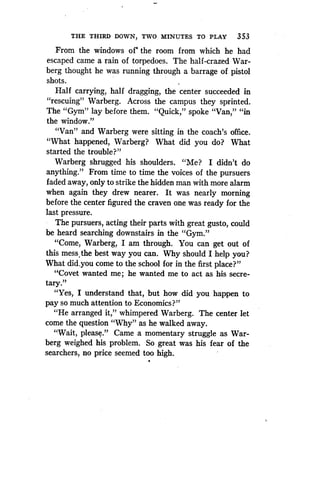 THE THIRD DOWN, TWO MINUTES TO PLAY 353
From the windows of` the room from which he had
escaped came a rain of torpedoes . The half-crazed War-
berg thought he was running through a barrage of pistol
shots .
Half carrying, half dragging, the center succeeded in
"rescuing" Warberg. Across the campus they sprinted .
The "Gym" lay before them. "Quick," spoke "Van," "in
the window."
"Van" and Warberg were sitting in the coach's office .
"What happened, Warberg? What did you do? What
started the trouble?"
Warberg shrugged his shoulders. "Me? I didn't do
anything." From time to time the voices of the pursuers
faded away, only to strike the hidden man with more alarm
when again they drew nearer . It was nearly morning
before the center figured the craven one was ready for the
last pressure.
The pursuers, acting their parts with great gusto, could
be heard searching downstairs in the "Gym ."
"Come, Warberg, I am through . You can get out of
this mess the best way you can . Why should I help you?
What did.you come to the school for in the first place?"
"Covet wanted me ; he wanted me to act as his secre-
tary."
"Yes, I understand that, but how did you happen to
pay so much attention to Economics?"
"He arranged it," whimpered Warberg. The center let
come the question "Why" as he walked away.
"Wait, please." Came a momentary struggle as War-
berg weighed his problem . So great was his fear of the
searchers, no price seemed too high .
 