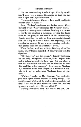 354
	
SINISTER SHADOWS
"He told me something I ne'er forget . Exactly he told
me, `I want you to master Economics, so that you can
turn it upon the Capitalistic order .' "
"Now one thing more, Warberg ; how would you like to
be sent back to Russia?"
Slowly Warberg's resistance was broken down . When
daylight broke, "Van" telephoned Mr . Conover, who ar-
ranged for a stenographer and soon Warberg in a torrent
of words was dictating a statement covering the faked
name on his passport, the details of his secretaryship,
Covet's conspiracy in entering him as a special student
and the falsity of Covet's explanation regarding Jack's
examination papers. It was a most amazing confession
that poured itself out in a torrent of words .
When the last word was written, Warberg affixed his
name. The witnesses signed it. A notary public took the
deposition.
"Mr. Conover," said the center, "I honestly feel sorry
for this chap. Dangerous, of course, he is . Anyone with
such a twisted mentality is dangerous . But how about a
man like Professor Covet who has not hesitated to bend
this weakling to his purposes? Dangerous as Warberg
is, a thousand times more dangerous is Professor Covet,
who is trying to make more Warbergs from his stu-
dents."
"Warberg," spoke up Mr . Conover, "the confession
you have signed makes amends for many things . You
must keep out of sight of the students for several days at
least. I will rent an extra room here in the Inn . You are
welcome to remain here. Do you wish to?"
Warberg swallowed hard . He looked into Mr. Con-
 