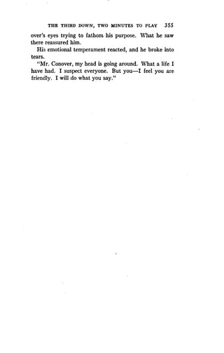 THE THIRD .DOWN, TWO MINUTES TO PLAY 355
over's eyes trying to fathom his purpose . What he saw
there reassured him .
His emotional temperament reacted, and he broke into
tears.
"Mr. Conover, my head is going around . What a life I
have had. I suspect everyone . But you-I feel you are
friendly. I will do what you say."
 