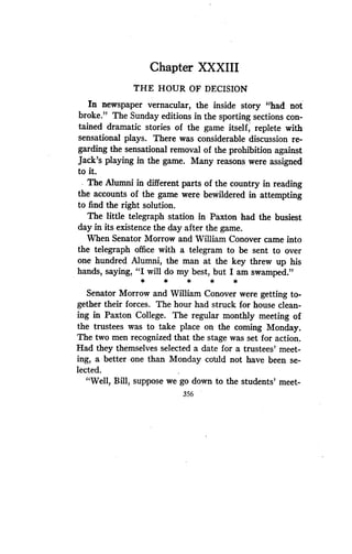 Chapter XXXIII
THE HOUR OF DECISION
In newspaper vernacular, the inside story "had not
broke." The Sunday editions in the sporting sections con-
tained dramatic stories of the game itself, replete with
sensational plays . There was considerable discussion re-
garding the sensational removal of the prohibition against
Jack's playing in the game. Many reasons were assigned
to it.
The Alumni in different parts of the country in reading
the accounts of the game were bewildered in attempting
to find the right solution .
The little telegraph station in Paxton had the busiest
day in its existence the day after the game.
When Senator Morrow and William Conover came into
the telegraph office with a telegram to be sent to over
one hundred Alumni, the man at the key threw up his
hands, saying, "I will do my best, but I am swamped ."
*
	
*
	
*
	
*
Senator Morrow and William Conover were getting to-
gether their forces. The hour had struck for house clean-
ing in Paxton College. The regular monthly meeting of
the trustees was to take place on the coming Monday .
The two men recognized that the stage was set for action .
Had they themselves selected a date for a trustees' meet-
ing, a better one than Monday could not have been se-
lected.
"Well, Bill, suppose we go down to the students' meet-
356
 