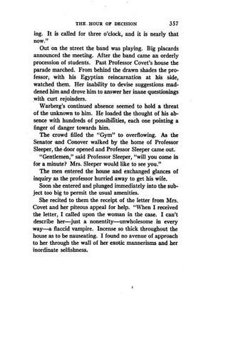 THE. HOUR OF DECISION
	
357
ing. It is called for three o'clock, and it is nearly that
now."
Out on the street the band was playing . Big placards
announced the meeting . After the band came an orderly
procession of students . Past Professor Covet's house the
parade marched. From behind the drawn shades the pro-
fessor, with his Egyptian reincarnation at his side,
watched them. Her inability to devise suggestions mad-
dened him and drove him to answer her inane questionings
with curt rejoinders.
Warberg's continued absence seemed to hold a threat
of the unknown to him. He loaded the thought of his ab-
sence with hundreds of possibilities, each one pointing a
finger of danger towards him.
The crowd filled the "Gym" to overflowing. As the
Senator and Conover walked by the home of Professor
Sleeper, the door opened and Professor Sleeper came out .
"Gentlemen," said Professor Sleeper, "will you come in
for a minute? Mrs . Sleeper would like to see you ."
The men entered the house and exchanged glances of
inquiry as the professor hurried away to get his wife .
Soon she entered and plunged immediately into the sub-
ject too big to permit the usual amenities .
She recited to them the receipt of the letter from Mrs .
Covet and her piteous appeal for help . "When I received
the letter, I called upon the woman in the case. I can't
describe her-just a nonentity-unwholesome in every
way-a flaccid vampire. Incense so thick throughout the
house as to be nauseating. I found no avenue of approach
to her through the wall of her exotic mannerisms and her
inordinate selfishness.
i
 