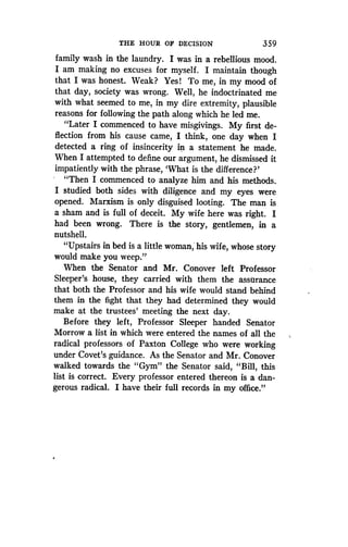 THE HOUR OF DECISION
	
359
family wash in the laundry. I was in a rebellious mood .
I am making no excuses for myself . I maintain though
that I was honest . Weak? Yes! To me, in my mood of
that day, society was wrong. Well, he indoctrinated me
with what seemed to me, in my dire extremity, plausible
reasons for following the path along which he led me .
"Later I commenced to have misgivings . My first de-
flection from his cause came, I think, one day when I
detected a ring of insincerity in a statement he made .
When I attempted to define our argument, he dismissed it
impatiently with the phrase, `What is the difference?'
"Then I commenced to analyze him and his methods.
I studied both sides with diligence and my eyes were
opened. Marxism is only disguised looting . The man is
a sham and is full of deceit . My wife here was right. I
had been wrong. There is the story, gentlemen, in a
nutshell.
"Upstairs in bed is a little woman, his wife, whose story
would make you weep."
When the Senator and Mr. Conover left Professor
Sleeper's house, they carried with them the assurance
that both the Professor and his wife would stand behind
them in the fight that they had determined they would
make at the trustees' meeting the next day.
Before they left, Professor Sleeper handed Senator
Morrow a list in which were entered the names of all the
radical professors of Paxton College who were working
under Covet's guidance. As the Senator and Mr . Conover
walked towards the "Gym" the Senator said, "Bill, this
list is correct. Every professor entered thereon is a dan-
gerous radical. I have their full records in my office."
 